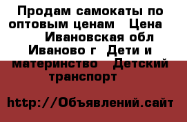Продам самокаты по оптовым ценам › Цена ­ 980 - Ивановская обл., Иваново г. Дети и материнство » Детский транспорт   